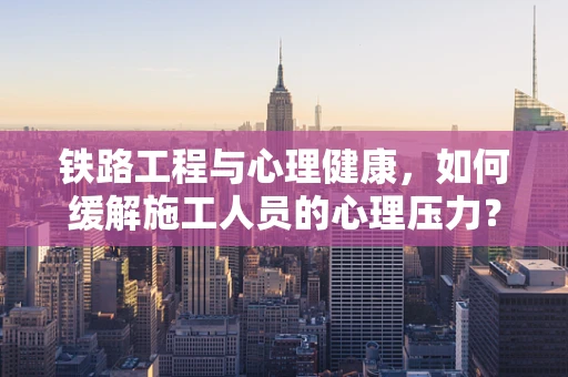 铁路工程与心理健康，如何缓解施工人员的心理压力？