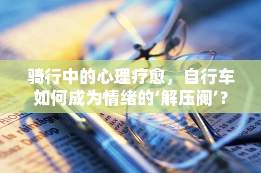 骑行中的心理疗愈，自行车如何成为情绪的‘解压阀’？