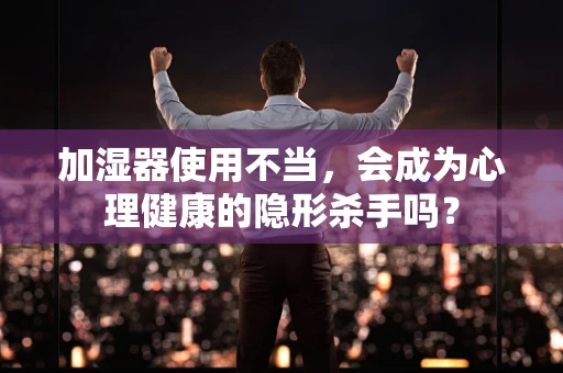 加湿器使用不当，会成为心理健康的隐形杀手吗？