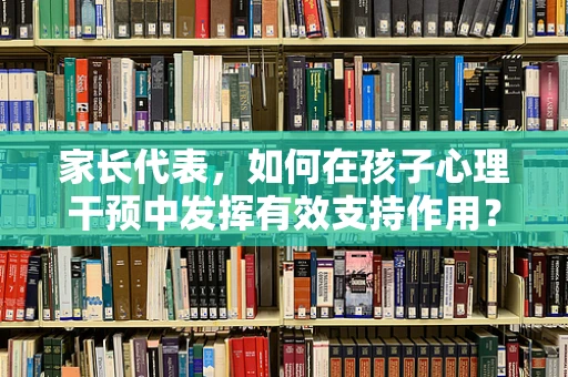 家长代表，如何在孩子心理干预中发挥有效支持作用？