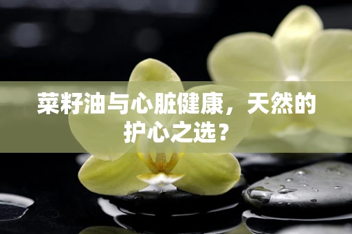 菜籽油与心脏健康，天然的护心之选？