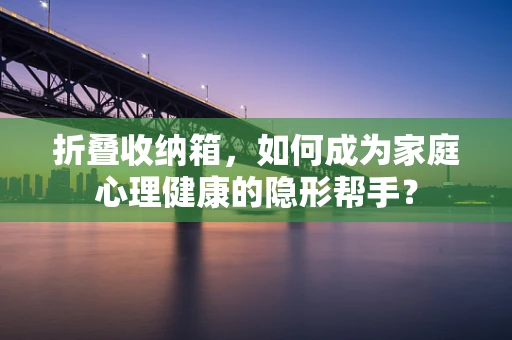 折叠收纳箱，如何成为家庭心理健康的隐形帮手？