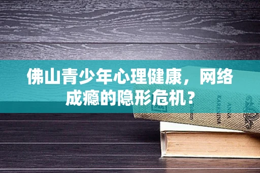 佛山青少年心理健康，网络成瘾的隐形危机？