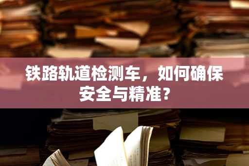 铁路轨道检测车，如何确保安全与精准？