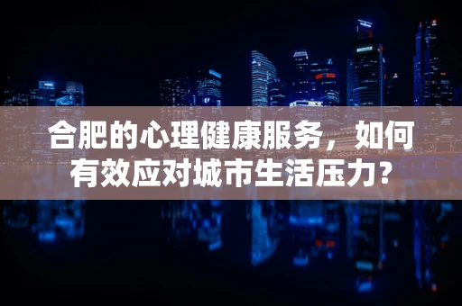 合肥的心理健康服务，如何有效应对城市生活压力？