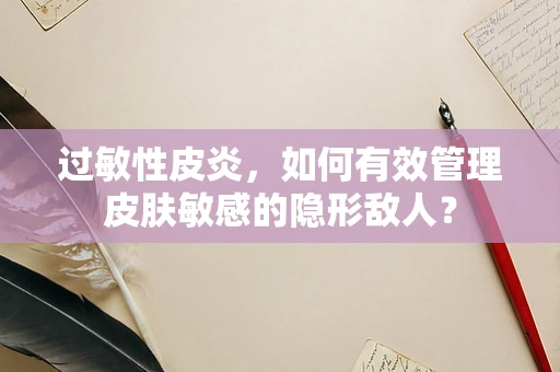 过敏性皮炎，如何有效管理皮肤敏感的隐形敌人？