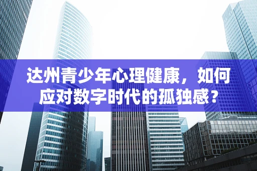达州青少年心理健康，如何应对数字时代的孤独感？