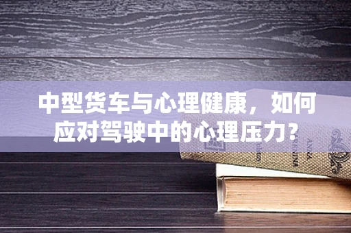 中型货车与心理健康，如何应对驾驶中的心理压力？