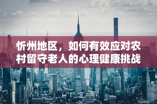 忻州地区，如何有效应对农村留守老人的心理健康挑战？