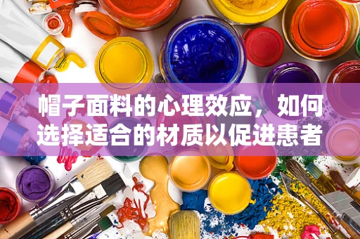 帽子面料的心理效应，如何选择适合的材质以促进患者舒适与安心？