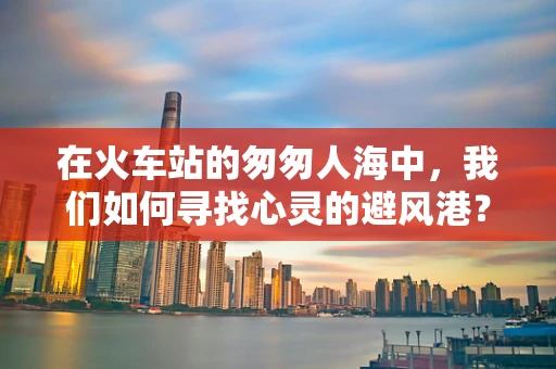 在火车站的匆匆人海中，我们如何寻找心灵的避风港？