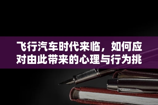飞行汽车时代来临，如何应对由此带来的心理与行为挑战？