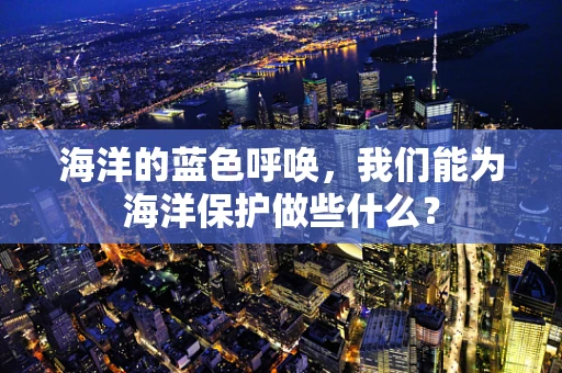 海洋的蓝色呼唤，我们能为海洋保护做些什么？