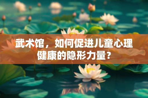武术馆，如何促进儿童心理健康的隐形力量？