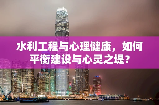 水利工程与心理健康，如何平衡建设与心灵之堤？