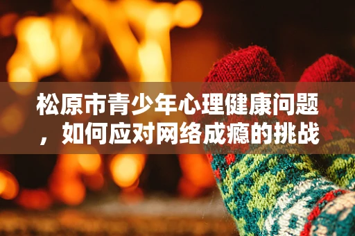 松原市青少年心理健康问题，如何应对网络成瘾的挑战？