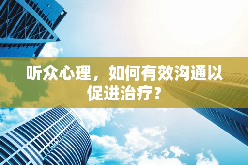听众心理，如何有效沟通以促进治疗？