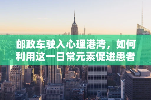 邮政车驶入心理港湾，如何利用这一日常元素促进患者情绪恢复？
