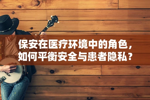保安在医疗环境中的角色，如何平衡安全与患者隐私？
