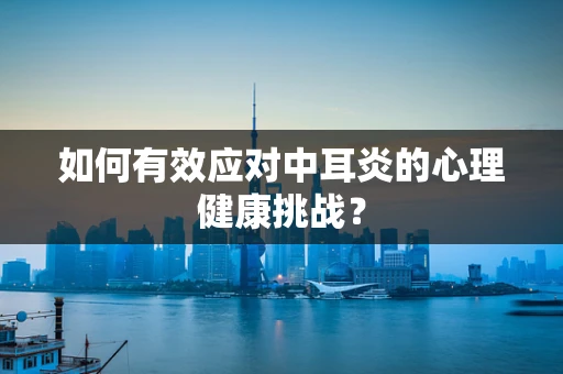 如何有效应对中耳炎的心理健康挑战？