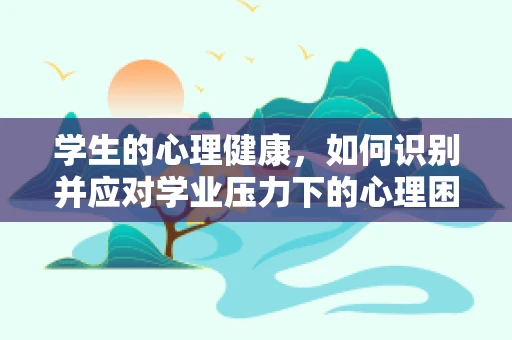 学生的心理健康，如何识别并应对学业压力下的心理困扰？