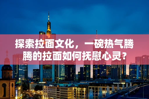 探索拉面文化，一碗热气腾腾的拉面如何抚慰心灵？