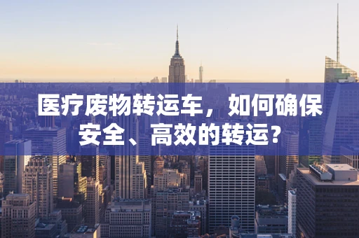 医疗废物转运车，如何确保安全、高效的转运？