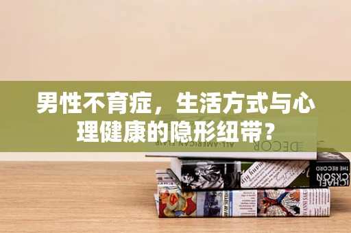 男性不育症，生活方式与心理健康的隐形纽带？