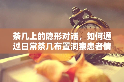 茶几上的隐形对话，如何通过日常茶几布置洞察患者情绪？