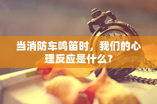 当消防车鸣笛时，我们的心理反应是什么？