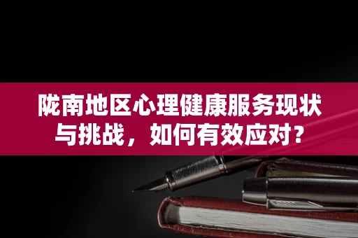 陇南地区心理健康服务现状与挑战，如何有效应对？