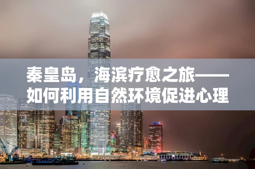 秦皇岛，海滨疗愈之旅——如何利用自然环境促进心理健康？