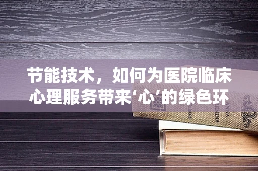 节能技术，如何为医院临床心理服务带来‘心’的绿色环境？