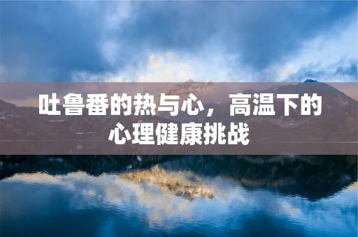 吐鲁番的热与心，高温下的心理健康挑战
