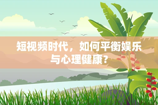 短视频时代，如何平衡娱乐与心理健康？