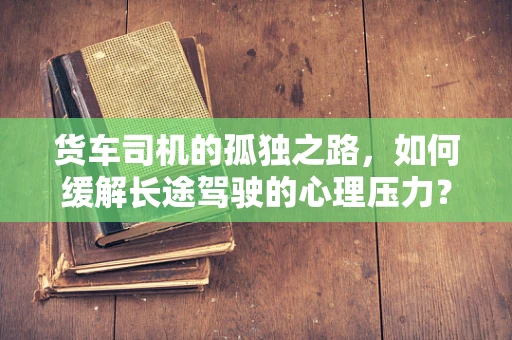货车司机的孤独之路，如何缓解长途驾驶的心理压力？