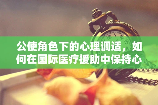 公使角色下的心理调适，如何在国际医疗援助中保持心理韧性？
