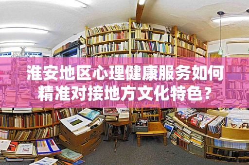 淮安地区心理健康服务如何精准对接地方文化特色？