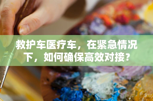 救护车医疗车，在紧急情况下，如何确保高效对接？