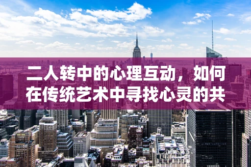 二人转中的心理互动，如何在传统艺术中寻找心灵的共鸣？