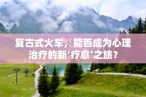 复古式火车，能否成为心理治疗的新‘疗愈’之旅？