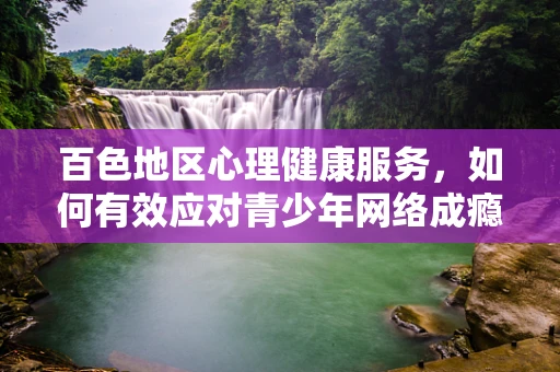 百色地区心理健康服务，如何有效应对青少年网络成瘾？