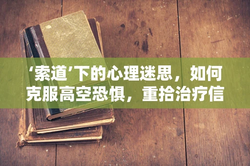 ‘索道’下的心理迷思，如何克服高空恐惧，重拾治疗信心？