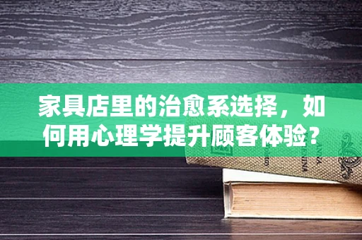 家具店里的治愈系选择，如何用心理学提升顾客体验？