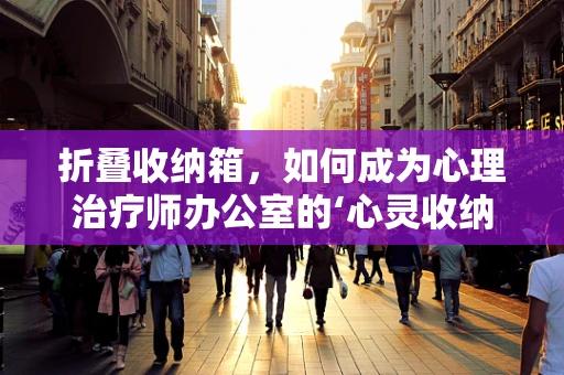 折叠收纳箱，如何成为心理治疗师办公室的‘心灵收纳师’？