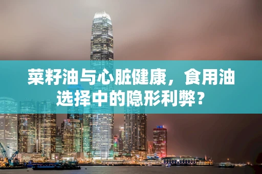 菜籽油与心脏健康，食用油选择中的隐形利弊？