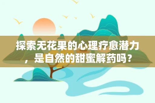 探索无花果的心理疗愈潜力，是自然的甜蜜解药吗？