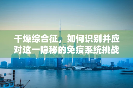 干燥综合征，如何识别并应对这一隐秘的免疫系统挑战？