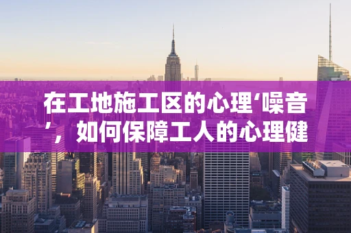 在工地施工区的心理‘噪音’，如何保障工人的心理健康？