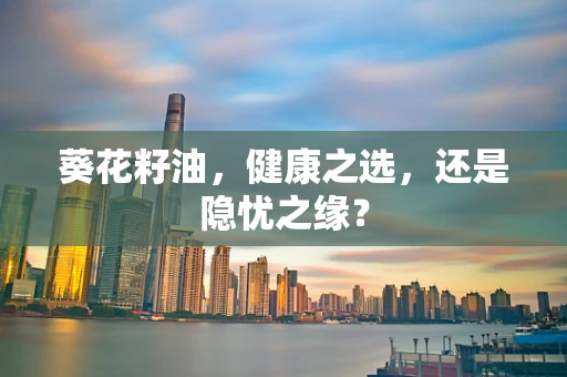 葵花籽油，健康之选，还是隐忧之缘？